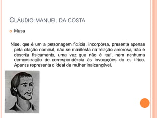  Musa
Nise, que é um a personagem fictícia, incorpórea, presente apenas
pela citação nominal, não se manifesta na relação amorosa, não é
descrita fisicamente, uma vez que não é real, nem nenhuma
demonstração de correspondência às invocações do eu lírico.
Apenas representa o ideal de mulher inalcançável.
CLÁUDIO MANUEL DA COSTA
 