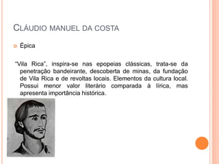  Épica
“Vila Rica”, inspira-se nas epopeias clássicas, trata-se da
penetração bandeirante, descoberta de minas, da fundação
de Vila Rica e de revoltas locais. Elementos da cultura local.
Possui menor valor literário comparada à lírica, mas
apresenta importância histórica.
CLÁUDIO MANUEL DA COSTA
 