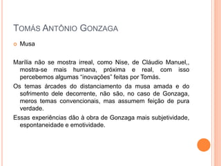  Musa
Marília não se mostra irreal, como Nise, de Cláudio Manuel,,
mostra-se mais humana, próxima e real, com isso
percebemos algumas “inovações” feitas por Tomás.
Os temas árcades do distanciamento da musa amada e do
sofrimento dele decorrente, não são, no caso de Gonzaga,
meros temas convencionais, mas assumem feição de pura
verdade.
Essas experiências dão à obra de Gonzaga mais subjetividade,
espontaneidade e emotividade.
TOMÁS ANTÔNIO GONZAGA
 