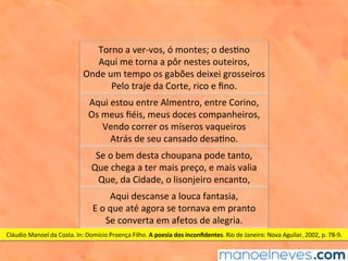 Torno	a	ver-vos,	ó	montes;	o	des1no	
Aqui	me	torna	a	pôr	nestes	outeiros,	
Onde	um	tempo	os	gabões	deixei	grosseiros	
Pelo	traje	da	Corte,	rico	e	ﬁno.	
Aqui	estou	entre	Almentro,	entre	Corino,	
Os	meus	ﬁéis,	meus	doces	companheiros,	
Vendo	correr	os	míseros	vaqueiros	
Atrás	de	seu	cansado	desa1no.	
Se	o	bem	desta	choupana	pode	tanto,	
Que	chega	a	ter	mais	preço,	e	mais	valia	
Que,	da	Cidade,	o	lisonjeiro	encanto,	
Aqui	descanse	a	louca	fantasia,	
E	o	que	até	agora	se	tornava	em	pranto	
Se	converta	em	afetos	de	alegria.	
Cláudio	Manoel	da	Costa.	In:	Domício	Proença	Filho.	A	poesia	dos	inconﬁdentes.	Rio	de	Janeiro:	Nova	Aguilar,	2002,	p.	78-9.	
 