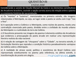 Considerando	o	soneto	de	Cláudio	Manoel	da	Costa	e	os	elementos	cons1tu1vos	
do	Arcadismo	brasileiro,	assinale	a	opção	correta	acerca	da	relação	entre	o	poema	
e	o	momento	histórico	de	sua	produção.	
a)	 Os	 “montes”	 e	 “outeiros”,	 mencionados	 na	 primeira	 estrofe,	 são	 imagens	
relacionadas	à	Metrópole,	ou	seja,	ao	lugar	onde	o	poeta	se	ves1u	com	traje	“rico	
e	ﬁno”.	
b)	A	oposição	entre	a	Colônia	e	a	Metrópole,	como	núcleo	do	poema,	revela	uma	
contradição	vivenciada	pelo	poeta,	dividido	entre	a	civilidade	do	mundo	urbano	
da	Metrópole	e	a	rus1cidade	da	terra	da	Colônia.	
c)	O	bucolismo	presente	nas	imagens	do	poema	é	elemento	esté1co	do	Arcadismo	
que	 evidencia	 a	 preocupação	 do	 poeta	 árcade	 em	 realizar	 uma	 representação	
literária	realista	da	vida	nacional.	
d)	A	relação	de	vantagem	da	“choupana”	sobre	a	“Cidade”,	na	terceira	estrofe,	é	
formulação	literária	que	reproduz	a	condição	histórica	paradoxalmente	vantajosa	
da	Colônia	sobre	a	Metrópole.	
e)	 A	 realidade	 de	 atraso	 social,	 polí1co	 e	 econômico	 do	 Brasil	 Colônia	 está	
representada	 este1camente	 no	 poema	 pela	 referência,	 na	 úl1ma	 estrofe,	 à	
transformação	do	pranto	em	alegria.	
QUESTÃO 01
ENEM-2008
 