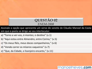 Assinale	a	opção	que	apresenta	um	verso	do	soneto	de	Cláudio	Manoel	da	Costa	
em	que	o	poeta	se	dirige	ao	seu	interlocutor.	
a)	“Torno	a	ver-vos,	ó	montes;	o	des1no”	(v.1)	
b)	“Aqui	estou	entre	Almendro,	entre	Corino,”	(v.5)	
c)	“Os	meus	ﬁéis,	meus	doces	companheiros,”	(v.6)	
d)	“Vendo	correr	os	míseros	vaqueiros”	(v.7)	
e)	“Que,	da	Cidade,	o	lisonjeiro	encanto,”	(v.11)	
QUESTÃO 02
ENEM-2008
 