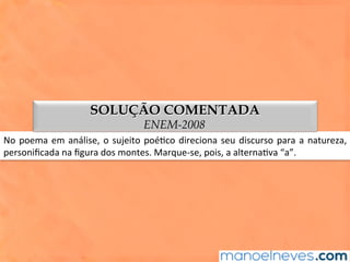 No	poema	em	análise,	o	sujeito	poé1co	direciona	seu	discurso	para	a	natureza,	
personiﬁcada	na	ﬁgura	dos	montes.	Marque-se,	pois,	a	alterna1va	“a”.	
SOLUÇÃO COMENTADA
ENEM-2008
 