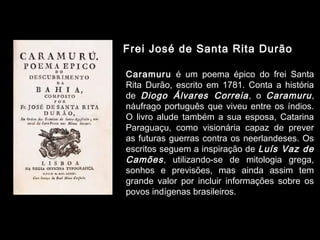 Frei José de Santa Rita Durão 
Caramuru é um poema épico do frei Santa 
Rita Durão, escrito em 1781. Conta a história 
de Diogo Álvares Correia , o Caramuru , 
náufrago português que viveu entre os índios. 
O livro alude também a sua esposa, Catarina 
Paraguaçu, como visionária capaz de prever 
as futuras guerras contra os neerlandeses. Os 
escritos seguem a inspiração de Luís Vaz de 
Camões , utilizando-se de mitologia grega, 
sonhos e previsões, mas ainda assim tem 
grande valor por incluir informações sobre os 
povos indígenas brasileiros. 
 