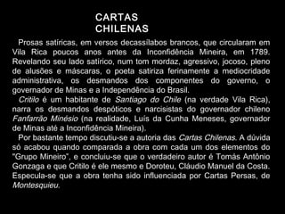 CARTAS 
CHILENAS 
Prosas satíricas, em versos decassílabos brancos, que circularam em 
Vila Rica poucos anos antes da Inconfidência Mineira, em 1789. 
Revelando seu lado satírico, num tom mordaz, agressivo, jocoso, pleno 
de alusões e máscaras, o poeta satiriza ferinamente a mediocridade 
administrativa, os desmandos dos componentes do governo, o 
governador de Minas e a Independência do Brasil. 
Critilo é um habitante de Santiago do Chile (na verdade Vila Rica), 
narra os desmandos despóticos e narcisistas do governador chileno 
Fanfarrão Minésio (na realidade, Luís da Cunha Meneses, governador 
de Minas até a Inconfidência Mineira). 
Por bastante tempo discutiu-se a autoria das Cartas Chilenas. A dúvida 
só acabou quando comparada a obra com cada um dos elementos do 
"Grupo Mineiro”, e concluiu-se que o verdadeiro autor é Tomás Antônio 
Gonzaga e que Critilo é ele mesmo e Doroteu, Cláudio Manuel da Costa. 
Especula-se que a obra tenha sido influenciada por Cartas Persas, de 
Montesquieu. 
