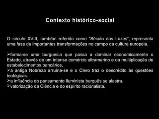 Contexto histórico-social 
O século XVIII, também referido como “Século das Luzes”, representa 
uma fase de importantes transformações no campo da cultura europeia. 
forma-se uma burguesia que passa a dominar economicamente o 
Estado, através de um intenso comércio ultramarino e da multiplicação de 
estabelecimentos bancários, 
a antiga Nobreza arruína-se e o Clero traz o descrédito às questões 
teológicas. 
a influência do pensamento Iluminista burguês se alastra. 
valorização da Ciência e do espírito racionalista. 
 