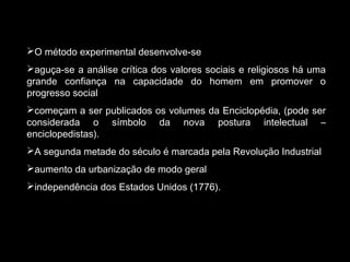 O método experimental desenvolve-se 
aguça-se a análise crítica dos valores sociais e religiosos há uma 
grande confiança na capacidade do homem em promover o 
progresso social 
começam a ser publicados os volumes da Enciclopédia, (pode ser 
considerada o símbolo da nova postura intelectual – 
enciclopedistas). 
A segunda metade do século é marcada pela Revolução Industrial 
aumento da urbanização de modo geral 
independência dos Estados Unidos (1776). 
 