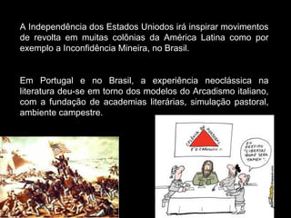 A Independência dos Estados Uniodos irá inspirar movimentos 
de revolta em muitas colônias da América Latina como por 
exemplo a Inconfidência Mineira, no Brasil. 
Em Portugal e no Brasil, a experiência neoclássica na 
literatura deu-se em torno dos modelos do Arcadismo italiano, 
com a fundação de academias literárias, simulação pastoral, 
ambiente campestre. 
#$@$%# !!! 
 