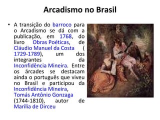 Arcadismo no Brasil
• A transição do barroco para
o Arcadismo se dá com a
publicação, em 1768, do
livro Obras Poéticas, de
Cláudio Manuel da Costa (
1729-1789), um dos
integrantes da
Inconfidência Mineira. Entre
os árcades se destacam
ainda o português que viveu
no Brasil e participou da
Inconfidência Mineira,
Tomás Antônio Gonzaga
(1744-1810), autor de
Marília de Dirceu
 