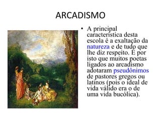 ARCADISMO
• A principal
característica desta
escola é a exaltação da
natureza e de tudo que
lhe diz respeito. É por
isto que muitos poetas
ligados ao arcadismo
adotaram pseudônimos
de pastores gregos ou
latinos (pois o ideal de
vida válido era o de
uma vida bucólica).
 