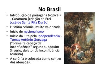 No Brasil
• Introdução de paisagens tropicais
- Caramuru (criação de Frei
José de Santa Rita Durão)
• História colonial muito valorizada
• Início do nacionalismo
• Início da luta pela independência -
Tomás Antônio Gonzaga
("primeira cabeça da
inconfidência" segundo Joaquim
Silvério, delator da Inconfidência
Mineira)
• A colônia é colocada como centro
das atenções.
 
