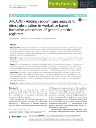 RESEARCH ARTICLE Open Access
ARCADO - Adding random case analysis to
direct observation in workplace-based
formative assessment of general practice
registrars
Gerard Ingham1*
, Jennifer Fry1
, Simon Morgan2
and Bernadette Ward3
Abstract
Background: Workplace-based formative assessments using consultation observation are currently conducted
during the Australian general practice training program. Assessment reliability is improved by using multiple
assessment methods. The aim of this study was to explore experiences of general practice medical educator
assessors and registrars (trainees) when adding random case analysis to direct observation (ARCADO) during
formative workplace-based assessments.
Methods: A sample of general practice medical educators and matched registrars were recruited. Following the
ARCADO workplace assessment, semi-structured qualitative interviews were conducted. The data was analysed
thematically.
Results: Ten registrars and eight medical educators participated. Four major themes emerged - formative versus
summative assessment; strengths (acceptability, flexibility, time efficiency, complementarity and authenticity);
weaknesses (reduced observation and integrity risks); and contextual factors (variation in assessment content,
assessment timing, registrar-medical educator relationship, medical educator’s approach and registrar ability).
Conclusion: ARCADO is a well-accepted workplace-based formative assessment perceived by registrars and
assessors to be valid and flexible. The use of ARCADO enabled complementary insights that would not have
been achieved with direct observation alone. Whilst there are some contextual factors to be considered in its
implementation, ARCADO appears to have utility as formative assessment and, subject to further evaluation,
high-stakes assessment.
Keywords: Workplace-based assessment, Formative assessment, General practice training, Clinical supervision
Background
Over the last 40 years there has been a shift to
competency-based medical education [1]. This has
been accompanied by new assessment principles and
the increasing use of formative assessment and
workplace-based assessment [2].
Prime amongst the new assessment principles is to
measure what is important rather than just what can be
measured [3]. A master plan, or blueprint, should be
used that matches assessments against desired outcomes
[4]. This purposeful approach improves the overall valid-
ity of the assessment program [5]. Overall reliability is
increased by using multiple assessment methods [6].
Formative assessment occurs during training, and is
low-stakes assessment for learning. It differs from sum-
mative assessment which is high stakes assessment of
learning that typically occurs at the end of training. For-
mative assessment aims to generate powerful learning
experiences from feedback [7]. Careful selection of the
formative assessment methods should steer learning to-
wards desired outcomes [8].
Workplace-based assessments can assess what a per-
son actually does (performance) rather than just what a
* Correspondence: drgingham@gmail.com
1
Beyond Medical Education, PO Box 3064, Bendigo, Victoria 3550, Australia
Full list of author information is available at the end of the article
© 2015 Ingham et al. Open Access This article is distributed under the terms of the Creative Commons Attribution 4.0
International License (http://creativecommons.org/licenses/by/4.0/), which permits unrestricted use, distribution, and
reproduction in any medium, provided you give appropriate credit to the original author(s) and the source, provide a link to
the Creative Commons license, and indicate if changes were made. The Creative Commons Public Domain Dedication waiver
(http://creativecommons.org/publicdomain/zero/1.0/) applies to the data made available in this article, unless otherwise stated.
Ingham et al. BMC Medical Education (2015) 15:218
DOI 10.1186/s12909-015-0503-2
 