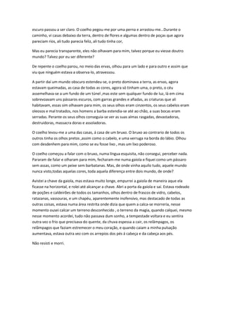 escuro passou a ser claro. O coelho pegou-me por uma perna e arrastou-me…Durante o
caminho, vi casas debaixo da terra, dentro de flores e algumas dentro de poças que agora
pareciam rios, ali tudo parecia feliz, ali tudo tinha cor,
Mas eu parecia transparente, eles não olhavam para mim, talvez porque eu viesse doutro
mundo? Talvez por eu ser diferente?
De repente o coelho parou, no meio das ervas, olhou para um lado e para outro e assim que
viu que ninguém estava a observa-lo, atravessou.
A partir daí um mundo obscuro estendeu-se, o preto dominava a terra, as ervas, agora
estavam queimadas, as casa de todas as cores, agora só tinham uma, o preto, o céu
assemelhava-se a um fundo de um túnel ,mas este sem qualquer fundo de luz, lá em cima
sobrevoavam uns pássaros escuros, com garras grandes e afiadas, as criaturas que ali
habitavam, essas sim olhavam para mim, os seus olhos eram cinzentos, os seus cabelos eram
oleosos e mal tratados, nos homens a barba estendia-se até ao chão, a suas bocas eram
serradas. Perante os seus olhos conseguia-se ver as suas almas rasgadas, devastadoras,
destruidoras, massacra doras e assoladoras.
O coelho levou-me a uma das casas, á casa de um bruxo. O bruxo ao contrario de todos os
outros tinha os olhos pretos ,assim como o cabelo, e uma verruga na borda do lábio. Olhou
com desdenhem para mim, como se eu fosse lixo , mas um lixo poderoso.
O coelho começou a falar com o bruxo, numa língua esquisita, não consegui, perceber nada.
Pararam de falar e olharam para mim, fecharam-me numa gaiola e fiquei como um pássaro
sem assas, como um peixe sem barbatanas. Mas, de onde vinha aquilo tudo, aquele mundo
nunca visto,todas aquelas cores, toda aquela diferença entre dois mundo, de onde?
Avistei a chave da gaiola, mas estava muito longe, empurrei a gaiola de maneira aque ela
ficasse na horizontal, e rolei até alcançar a chave. Abri a porta da gaiola e saí. Estava rodeado
de poções e caldeirões de todos os tamanhos, olhos dentro de frascos de vidro, cabelos,
ratazanas, vassouras, e um chapéu, aparentemente inofensivo, mas destacado de todas as
outras coisas, estava numa área restrita onde dizia que quem a calca-se morreria, nesse
momento ousei calcar um terreno desconhecido , o terreno da magia, quando calquei, mesmo
nesse momento acordei, tudo não passava dum sonho, a tempestade voltara e eu sentira
outra vez o frio que precisava do quente, da chuva espessa a cair, os relâmpagos, os
relâmpagos que faziam estremecer o meu coração, e quando caiam a minha pulsação
aumentava, estava outra vez com os arrepios dos pés á cabeça e da cabeça aos pés.
Não resisti e morri.

 