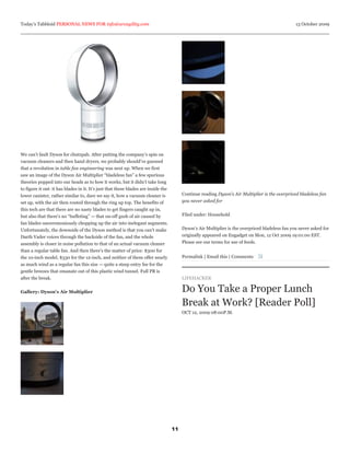 Today’s Tabbloid PERSONAL NEWS FOR info@arcagility.com                                                                                            13 October 2009




We can’t fault Dyson for chutzpah. After putting the company’s spin on
vacuum cleaners and then hand dryers, we probably should’ve guessed
that a revolution in table fan engineering was next up. When we first
saw an image of the Dyson Air Multiplier “bladeless fan” a few spurious
theories popped into our heads as to how it works, but it didn’t take long
to figure it out: it has blades in it. It’s just that these blades are inside the
lower canister, rather similar to, dare we say it, how a vacuum cleaner is               Continue reading Dyson’s Air Multiplier is the overpriced bladeless fan
set up, with the air then routed through the ring up top. The benefits of                you never asked for
this tech are that there are no nasty blades to get fingers caught up in,
but also that there’s no “buffeting” — that on-off gush of air caused by                 Filed under: Household
fan blades unceremoniously chopping up the air into inelegant segments.
Unfortunately, the downside of the Dyson method is that you can’t make                   Dyson’s Air Multiplier is the overpriced bladeless fan you never asked for
Darth Vader voices through the backside of the fan, and the whole                        originally appeared on Engadget on Mon, 12 Oct 2009 19:01:00 EST.
assembly is closer in noise pollution to that of an actual vacuum cleaner                Please see our terms for use of feeds.
than a regular table fan. And then there’s the matter of price: $300 for
the 10-inch model, $330 for the 12-inch, and neither of them offer nearly                Permalink | Email this | Comments
as much wind as a regular fan this size — quite a steep entry fee for the
gentle breezes that emanate out of this plastic wind tunnel. Full PR is
after the break.                                                                         LIFEHACKER

Gallery: Dyson’s Air Multiplier                                                          Do You Take a Proper Lunch
                                                                                         Break at Work? [Reader Poll]
                                                                                         OCT 12, 2009 08:00P.M.




                                                                                    11
 