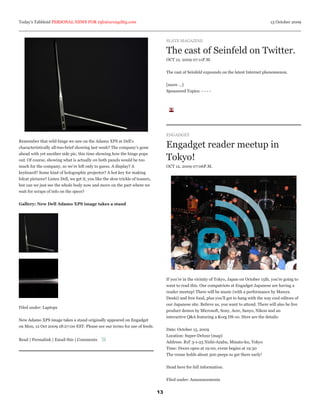Today’s Tabbloid PERSONAL NEWS FOR info@arcagility.com                                                                                          13 October 2009



                                                                                      SLATE MAGAZINE

                                                                                      The cast of Seinfeld on Twitter.
                                                                                      OCT 12, 2009 07:11P.M.


                                                                                      The cast of Seinfeld expounds on the latest Internet phenomenon.


                                                                                      [more ...]
                                                                                      Sponsored Topics: - - - -




                                                                                      ENGADGET
Remember that wild hinge we saw on the Adamo XPS at Dell’s
characteristically all-too-brief showing last week? The company’s gone                Engadget reader meetup in
ahead with yet another side pic, this time showing how the hinge pops
out. Of course, showing what is actually on both panels would be too                  Tokyo!
much for the company, so we’re left only to guess. A display? A                       OCT 12, 2009 07:06P.M.
keyboard? Some kind of holographic projector? A hot key for making
lolcat pictures? Listen Dell, we get it, you like the slow trickle of teasers,
but can we just see the whole body now and move on the part where we
wait for scraps of info on the specs?


Gallery: New Dell Adamo XPS image takes a stand




                                                                                      If you’re in the vicinity of Tokyo, Japan on October 15th, you’re going to
                                                                                      want to read this. Our compatriots at Engadget Japanese are having a
                                                                                      reader meetup! There will be music (with a performance by Mawya
                                                                                      Denki) and free food, plus you’ll get to hang with the way cool editors of
                                                                                      our Japanese site. Believe us, you want to attend. There will also be live
Filed under: Laptops
                                                                                      product demos by Microsoft, Sony, Acer, Sanyo, Nikon and an
                                                                                      interactive Q&A featuring a Korg DS-10. Here are the details:
New Adamo XPS image takes a stand originally appeared on Engadget
on Mon, 12 Oct 2009 18:27:00 EST. Please see our terms for use of feeds.
                                                                                      Date: October 15, 2009
                                                                                      Location: Super-Deluxe (map)
Read | Permalink | Email this | Comments
                                                                                      Address: B1F 3-1-25 Nishi-Azabu, Minato-ku, Tokyo
                                                                                      Time: Doors open at 19:00, event begins at 19:30
                                                                                      The venue holds about 300 peeps so get there early!


                                                                                      Head here for full information.


                                                                                      Filed under: Announcements


                                                                                 13
 