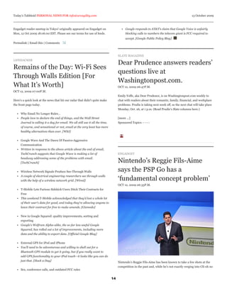 Today’s Tabbloid PERSONAL NEWS FOR info@arcagility.com                                                                                        13 October 2009



Engadget reader meetup in Tokyo! originally appeared on Engadget on                   • Google responds to AT&T’s claim that Google Voice is unfairly
Mon, 12 Oct 2009 18:06:00 EST. Please see our terms for use of feeds.                   blocking calls to numbers the telecom giant is FCC-required to
                                                                                         accept. [Google Public Policy Blog]
Permalink | Email this | Comments



                                                                                    SLATE MAGAZINE
LIFEHACKER
                                                                                    Dear Prudence answers readers’
Remains of the Day: Wi-Fi Sees
                                                                                    questions live at
Through Walls Edition [For
                                                                                    Washingtonpost.com.
What It’s Worth]                                                                    OCT 12, 2009 06:47P.M.
OCT 12, 2009 07:00P.M.
                                                                                    Emily Yoffe, aka Dear Prudence, is on Washingtonpost.com weekly to
Here’s a quick look at the news that hit our radar that didn’t quite make           chat with readers about their romantic, family, financial, and workplace
the front page today.                                                               problems. Prudie is taking next week off, so the next chat will take place
                                                                                    Monday, Oct. 26, at 1 p.m. (Read Prudie’s Slate columns here.)
  • Why Email No Longer Rules…
  • People love to declare the end of things, and the Wall Street                   [more ...]
    Journal is calling it a day for email. We all still use it all the time,        Sponsored Topics: - - - -
    of course, and sensational or not, email at the very least has more
    healthy alternatives than ever. [WSJ]


  • Google Wave And The Dawn Of Passive-Aggressive
    Communication
  • Written in response to the above article about the end of email,
    TechCrunch suggests that Google Wave is making a lot of                         ENGADGET
    headway addressing some of the problems with email.
    [TechCrunch]                                                                    Nintendo’s Reggie Fils-Aime
  • Wireless Network Signals Produce See-Through Walls                              says the PSP Go has a
  • A couple of electrical engineering researchers see through walls
    with the help of a wireless network grid. [Wired]                               ‘fundamental concept problem’
                                                                                    OCT 12, 2009 06:33P.M.
  • T-Mobile Lets Furious Sidekick Users Ditch Their Contracts for
    Free
  • This weekend T-Mobile acknowledged that they’d lost a whole lot
    of their user’s data for good, and today they’re allowing anyone to
    leave their contract for free to make amends. [Gizmodo]


  • New in Google Squared: quality improvements, sorting and
    exporting
  • Google’s Wolfram Alpha-alike, the so-far less useful Google
    Squared, has rolled out a lot of improvements, including more
    data and the ability to export data. [Official Google Blog]


  • External GPS for iPod and iPhone
  • You’ll need to be adventurous and willing to shell out for a
    Bluetooth GPS module to get it going, but if you really want to
    add GPS functionality to your iPod touch—it looks like you can do
    just that. [Hack a Day]                                                         Nintendo’s Reggie Fils-Aime has been known to take a few shots at the
                                                                                    competition in the past and, while he’s not exactly verging into CE-oh no
  • Sex, conference calls, and outdated FCC rules


                                                                               14
 