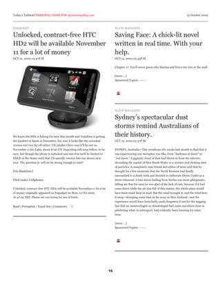 Today’s Tabbloid PERSONAL NEWS FOR info@arcagility.com                                                                                    13 October 2009



ENGADGET                                                                        SLATE MAGAZINE

Unlocked, contract-free HTC                                                     Saving Face: A chick-lit novel
HD2 will be available November                                                  written in real time. With your
11 for a lot of money                                                           help.
OCT 12, 2009 05:47P.M.                                                          OCT 12, 2009 05:44P.M.


                                                                                Chapter 17: You’ll never guess who Marina and Erica run into at the mall.


                                                                                [more ...]
                                                                                Sponsored Topics: - - - -




                                                                                SLATE MAGAZINE

                                                                                Sydney’s spectacular dust
                                                                                storms remind Australians of
We know the HD2 is hitting O2 later this month and Vodafone is getting          their history.
the handset in Spain in December, but now it looks like the unlocked            OCT 12, 2009 05:37P.M.
version isn’t too far off either: UK retailer Clove says it’ll be out on
November 11 for £469, about $740 US. Importing will soon follow, to be          SYDNEY, Australia—This wondrous city awoke last month to find that it
sure, but though the phone is unlocked and sim-free we’ll be limited to         was experiencing any metaphor you like, from “darkness at dawn” to
EDGE in the States until that US-specific version hits our shores next          “red dawn.” A gigantic cloud of dust had blown in from the interior,
year. The question is: will we be strong enough to wait?                        shrouding the capital of New South Wales in a sinister and choking mist
                                                                                of particles. A completely sane friend and editor of mine said that he
[Via SlashGear]                                                                 thought for a few moments that the North Koreans had finally
                                                                                succumbed to a death wish and decided to obliterate Down Under as a
Filed under: Cellphones                                                         dress rehearsal. A taxi driver hailing from Serbia was more phlegmatic,
                                                                                telling me that for once he was glad of the lack of rain, because if it had
Unlocked, contract-free HTC HD2 will be available November 11 for a lot         come down while the air was full of this matter, the whole place would
of money originally appeared on Engadget on Mon, 12 Oct 2009                    have been waist deep in mud. But the wind brought it, and the wind bore
16:47:00 EST. Please see our terms for use of feeds.                            it away—dumping some dust as far away as New Zealand—and the
                                                                                experience would have been fairly easily forgotten if not for the nagging
Read | Permalink | Email this | Comments                                        fact that no meteorologist or climatologist had come anywhere close to
                                                                                predicting what, in retrospect, had evidently been brewing for some
                                                                                time.


                                                                                [more ...]
                                                                                Sponsored Topics: - - - -




                                                                           16
 