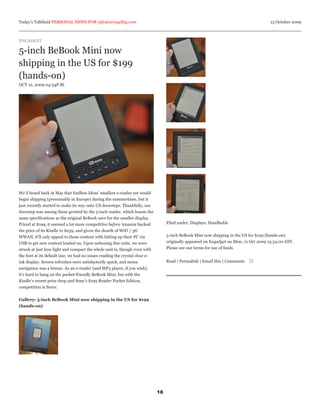 Today’s Tabbloid PERSONAL NEWS FOR info@arcagility.com                                                                                  13 October 2009



ENGADGET

5-inch BeBook Mini now
shipping in the US for $199
(hands-on)
OCT 12, 2009 04:34P.M.




We’d heard back in May that Endless Ideas’ smallest e-reader yet would
begin shipping (presumably in Europe) during the summertime, but it
just recently started to make its way onto US doorsteps. Thankfully, our
doorstep was among those greeted by the 5-inch reader, which boasts the
same specifications as the original BeBook save for the smaller display.
Priced at $199, it seemed a lot more competitive before Amazon hacked              Filed under: Displays, Handhelds
the price of its Kindle to $259, and given the dearth of WiFi / 3G
WWAN, it’ll only appeal to those content with hitting up their PC via              5-inch BeBook Mini now shipping in the US for $199 (hands-on)
USB to get new content loaded on. Upon unboxing this cutie, we were                originally appeared on Engadget on Mon, 12 Oct 2009 15:34:00 EST.
struck at just how light and compact the whole unit is, though even with           Please see our terms for use of feeds.
the font at its default size, we had no issues reading the crystal clear e-
ink display. Screen refreshes were satisfactorily quick, and menu                  Read | Permalink | Email this | Comments
navigation was a breeze. As an e-reader (and MP3 player, if you wish),
it’s hard to bang on the pocket-friendly BeBook Mini, but with the
Kindle’s recent price drop and Sony’s $199 Reader Pocket Edition,
competition is fierce.


Gallery: 5-inch BeBook Mini now shipping in the US for $199
(hands-on)




                                                                              18
 
