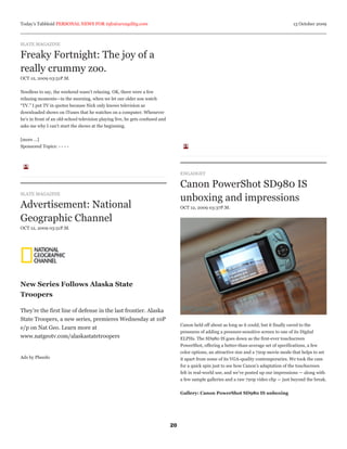 Today’s Tabbloid PERSONAL NEWS FOR info@arcagility.com                                                                                      13 October 2009



SLATE MAGAZINE

Freaky Fortnight: The joy of a
really crummy zoo.
OCT 12, 2009 03:51P.M.


Needless to say, the weekend wasn’t relaxing. OK, there were a few
relaxing moments—in the morning, when we let our older son watch
“TV.” I put TV in quotes because Nick only knows television as
downloaded shows on iTunes that he watches on a computer. Whenever
he’s in front of an old-school television playing live, he gets confused and
asks me why I can’t start the shows at the beginning.


[more ...]
Sponsored Topics: - - - -




                                                                                    ENGADGET

                                                                                    Canon PowerShot SD980 IS
SLATE MAGAZINE
                                                                                    unboxing and impressions
Advertisement: National                                                             OCT 12, 2009 03:37P.M.

Geographic Channel
OCT 12, 2009 03:51P.M.




New Series Follows Alaska State
Troopers

They’re the first line of defense in the last frontier. Alaska
State Troopers, a new series, premieres Wednesday at 10P
                                                                                    Canon held off about as long as it could, but it finally caved to the
e/p on Nat Geo. Learn more at
                                                                                    pressures of adding a pressure-sensitive screen to one of its Digital
www.natgeotv.com/alaskastatetroopers                                                ELPHs. The SD980 IS goes down as the first-ever touchscreen
                                                                                    PowerShot, offering a better-than-average set of specifications, a few
                                                                                    color options, an attractive size and a 720p movie mode that helps to set
Ads by Pheedo                                                                       it apart from some of its VGA-quality contemporaries. We took the cam
                                                                                    for a quick spin just to see how Canon’s adaptation of the touchscreen
                                                                                    felt in real-world use, and we’ve posted up our impressions — along with
                                                                                    a few sample galleries and a raw 720p video clip — just beyond the break.


                                                                                    Gallery: Canon PowerShot SD980 IS unboxing




                                                                               20
 