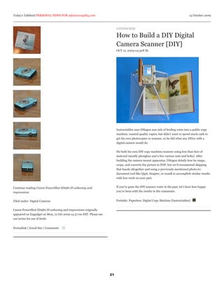 Today’s Tabbloid PERSONAL NEWS FOR info@arcagility.com                                                                            13 October 2009



                                                                         LIFEHACKER

                                                                         How to Build a DIY Digital
                                                                         Camera Scanner [DIY]
                                                                         OCT 12, 2009 03:30P.M.




                                                                         Instructables user DHagen was sick of feeding coins into a public copy
                                                                         machine, wanted quality copies, but didn’t want to spend much cash to
                                                                         get his own photocopier or scanner, so he did what any DIYer with a
                                                                         digital camera would do:


                                                                         He built his own DIY copy machine/scanner using less than $20 of
                                                                         material (mostly plexiglass and a few various nuts and bolts). After
                                                                         building the camera mount apparatus, DHagen details how he snaps,
                                                                         crops, and converts the picture to PDF, but we’d recommend skipping
                                                                         that hassle altogether and using a previously mentioned photo-to-
                                                                         document tool like Qipit, Snapter, or scanR to accomplish similar results
                                                                         with less work on your part.


Continue reading Canon PowerShot SD980 IS unboxing and                   If you’ve gone the DIY scanner route in the past, let’s hear how happy
impressions                                                              you’ve been with the results in the comments.


Filed under: Digital Cameras                                             Portable, Paperless, Digital Copy Machine [Instructables]


Canon PowerShot SD980 IS unboxing and impressions originally
appeared on Engadget on Mon, 12 Oct 2009 14:37:00 EST. Please see
our terms for use of feeds.


Permalink | Email this | Comments




                                                                    21
 