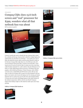 Today’s Tabbloid PERSONAL NEWS FOR info@arcagility.com                                                                13 October 2009




ENGADGET

Compaq CQ61 does 15.6-inch
screen and “real” processor for
$399, wonders what all that
netbook fuss was about
OCT 13, 2009 01:45A.M.




It doesn’t usually take much to identify the type of person that’s suited
for a netbook and the type of person that’s suited for a budget laptop, but
                                                                                   Gallery: Compaq CQ61 press shots
unfortunately not all of them can self select — we’re pretty sure a lot of
folks who picked the former option would be pretty pleased to trade up
for this here Compaq CQ61 right about now, the followup to the well-
received Walmart-destroying CQ60. Compaq is becoming HP’s “value”
brand in the US, and we’d say the CQ61 is a pretty nice way to flex those
wallet-friendly credentials for a wider audience than the Walmart set. It’s
built on a 2GHz AMD Sempron M100 processor, ATI Radeon HD 4200
graphics, 2GB of RAM and Windows 7 Home Premium, with a WXGA
15.6-inch screen, 160GB HDD and DVD burner to boot. HP was a bit
cagey on what sort of battery life to expect out of the included 6-cell (our
guess is not much), and of course the laptop won’t be winning any beauty
pageants, but it’s a pretty nice score for the truly cash-strapped student
or anyone else who needs a full-fledged laptop on the cheap without all
the netbook compromises. Still too rich for your blood? Compaq’s
CQ4010 slim desktop weighs in with relatively similar specs and a $319
pricetag.


Gallery: Compaq CQ61 hands-on




                                                                               2
 