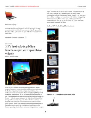 Today’s Tabbloid PERSONAL NEWS FOR info@arcagility.com                                                                                        13 October 2009



                                                                                   a goal for battery life and set the specs to match. The corporate end of
                                                                                   that is an IT app that lets a business actually set its own power
                                                                                   consumption goals and constrain user laptops to match — we don’t know
                                                                                   how well that would play out in practice, but the delicious string-pulling
                                                                                   it entails is enticing. Prices start at $799, and there are naturally
                                                                                   configurations as far as the eye can see. Check out a video of the spill-
                                                                                   proof-ness in action after the break.
Filed under: Laptops
                                                                                   Gallery: HP’s ProBook 6x45b line hands-on
Compaq CQ61 does 15.6-inch screen and “real” processor for $399,
wonders what all that netbook fuss was about originally appeared on
Engadget on Tue, 13 Oct 2009 00:45:00 EST. Please see our terms for
use of feeds.


Permalink | Email this | Comments




ENGADGET

HP’s ProBook 6x45b line
handles a spill with aplomb (on
video!)
OCT 13, 2009 01:20A.M.




While we don’t normally find ourselves terribly jealous of laptops
designed for massive rollouts at medium and large businesses, the new
ProBook and 6545b (15.6-inch) and 6445b (14-inch) almost have us
ready to reassess that assumption. They’re pretty boring AMD-powered
workhorses on the surface, but HP has reworked the keyboard tray so                Gallery: HP’s ProBook 6x45b line press shots
that it automatically drains spills through the laptop and out through the
bottom — without running past any of the vitals. It’s not foolproof, but
it’s a great first stab at making us all a little safer from accidents — and
hopefully finds its way into consumer lines sooner rather than later.
We’re similarly jealous of the new energy management software that HP
has packed on here, which has a configuration panel that provides
battery-squeezing estimates based on various settings, letting a user pick



                                                                               3
 