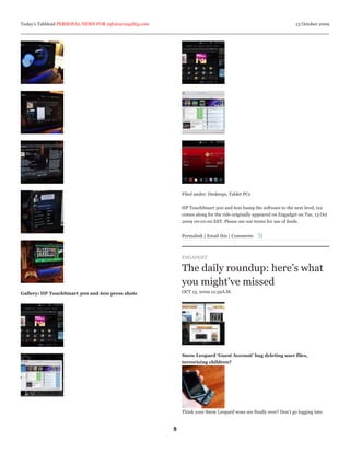 Today’s Tabbloid PERSONAL NEWS FOR info@arcagility.com                                                              13 October 2009




                                                             Filed under: Desktops, Tablet PCs


                                                             HP TouchSmart 300 and 600 bump the software to the next level, tx2
                                                             comes along for the ride originally appeared on Engadget on Tue, 13 Oct
                                                             2009 00:01:00 EST. Please see our terms for use of feeds.


                                                             Permalink | Email this | Comments



                                                             ENGADGET

                                                             The daily roundup: here’s what
                                                             you might’ve missed
Gallery: HP TouchSmart 300 and 600 press shots               OCT 13, 2009 12:59A.M.




                                                             Snow Leopard ‘Guest Account’ bug deleting user files,
                                                             terrorizing children?




                                                             Think your Snow Leopard woes are finally over? Don’t go logging into


                                                         5
 