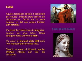 Soló
Aquest legislador aboleix l´esclavitud
per deutes i assigna drets polítics als
ciutadans en funció de la seva
riquesa, no del seu origen familiar
(timocràcia).
Va dividir la població en 4 categories,
segons els seus béns. Cada
categoria rebia el nom de tribu.
Va crear el Consell dels 400 amb
100 representants de cada tribu.
També va crear el tribunal popular
(Heliea) integrat per tots els
ciutadans.
Frases de Soló d´Atenes
 