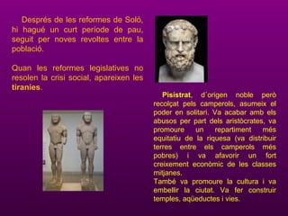 Després de les reformes de Soló,
hi hagué un curt període de pau,
seguit per noves revoltes entre la
població.
Quan les reformes legislatives no
resolen la crisi social, apareixen les
tiranies.
Pisístrat, d´origen noble però
recolçat pels camperols, asumeix el
poder en solitari. Va acabar amb els
abusos per part dels aristòcrates, va
promoure un repartiment més
equitatiu de la riquesa (va distribuir
terres entre els camperols més
pobres) i va afavorir un fort
creixement econòmic de les classes
mitjanes.
També va promoure la cultura i va
embellir la ciutat. Va fer construir
temples, aqüeductes i vies.
 