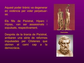Aquest poder tirànic va degenerar
en violència per voler perpetuar-
se.
Els fills de Pisístrat, Hiparc i
Hípias, van ser assassinats i
expulsats, respectivament.
Després de la tirania de Pisístrat,
arribaren una sèrie de reformes
impulsades per Clístenes que
obriren el camí cap a la
democràcia.
tiranicides
 
