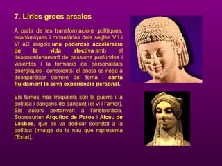 7. Lírics grecs arcaics
A partir de les transformacions polítiques,
econòmiques i monetàries dels segles VII i
VI aC sorgeix una poderosa acceleració
de la vida afectiva amb el
desencadenament de passions profundes i
violentes i la formació de personalitats
enèrgiques i conscients: el poeta es nega a
desaparèixer darrere del tema i canta
fluidament la seva experiència personal.
Els temes més freqüents són la guerra i la
política i cançons de banquet (el vi i l'amor).
Els autors pertanyen a l'aristocràcia.
Sobresurten Arquíloc de Paros i Alceu de
Lesbos, que es va dedicar sobretot a la
política (imatge de la nau que representa
l'Estat).
 