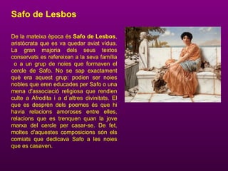 Safo de Lesbos
De la mateixa època és Safo de Lesbos,
aristòcrata que es va quedar aviat vídua.
La gran majoria dels seus textos
conservats es refereixen a la seva família
o a un grup de noies que formaven el
cercle de Safo. No se sap exactament
què era aquest grup: podien ser noies
nobles que eren educades per Safo o una
mena d'associació religiosa que rendien
culte a Afrodita i a d´altres divinitats. El
que es desprèn dels poemes és que hi
havia relacions amoroses entre elles,
relacions que es trenquen quan la jove
marxa del cercle per casar-se. De fet,
moltes d'aquestes composicions són els
comiats que dedicava Safo a les noies
que es casaven.
 