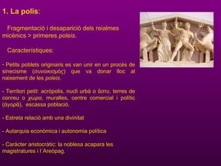 1. La polis:
Fragmentació i desaparició dels reialmes
micènics > primeres poleis.
Característiques:
- Petits poblets originaris es van unir en un procés de
sinecisme (συνοικισμ ςό ) que va donar lloc al
naixement de les poleis.
- Territori petit: acròpolis, nucli urbà o στυἄ , terres de
conreu o χ ραώ , muralles, centre comercial i polític
( γορἀ ᾶ), escassa població.
- Estreta relació amb una divinitat
- Autarquia econòmica i autonomia política
- Caràcter aristocràtic: la noblesa acapara les
magistratures i l´Areòpag.
 