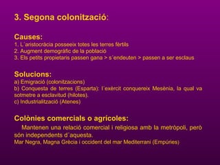 3. Segona colonització:
Causes:
1. L´aristocràcia posseeix totes les terres fèrtils
2. Augment demogràfic de la població
3. Els petits propietaris passen gana > s´endeuten > passen a ser esclaus
Solucions:
a) Emigració (colonitzacions)
b) Conquesta de terres (Esparta): l´exèrcit conquereix Mesènia, la qual va
sotmetre a esclavitud (hilotes).
c) Industrialització (Atenes)
Colònies comercials o agrícoles:
Mantenen una relació comercial i religiosa amb la metròpoli, però
són independents d´aquesta.
Mar Negra, Magna Grècia i occident del mar Mediterrani (Empúries)
 
