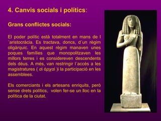 4. Canvis socials i polítics:
Grans conflictes socials:
El poder polític està totalment en mans de l
´aristocràcia. Es tractava, doncs, d´un règim
oligàrquic. En aquest règim manaven unes
poques famílies que monopolitzaven les
millors terres i es considereven descendents
dels déus. A més, van restringir l´accès a les
magistratures ( α ρχαἱ ἀ ί )i la participació en les
assemblees.
Els comerciants i els artesans enriquits, però
sense drets polítics, volen fer-se un lloc en la
política de la ciutat.
 