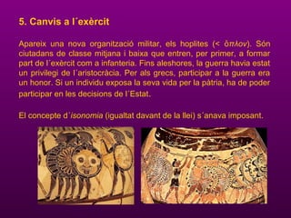 5. Canvis a l´exèrcit
Apareix una nova organització militar, els hoplites (< πλονὅ ). Són
ciutadans de classe mitjana i baixa que entren, per primer, a formar
part de l´exèrcit com a infanteria. Fins aleshores, la guerra havia estat
un privilegi de l´aristocràcia. Per als grecs, participar a la guerra era
un honor. Si un individu exposa la seva vida per la pàtria, ha de poder
participar en les decisions de l´Estat.
El concepte d´isonomia (igualtat davant de la llei) s´anava imposant.
 