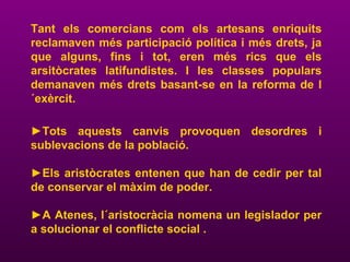 Tant els comercians com els artesans enriquits
reclamaven més participació política i més drets, ja
que alguns, fins i tot, eren més rics que els
arsitòcrates latifundistes. I les classes populars
demanaven més drets basant-se en la reforma de l
´exèrcit.
►Tots aquests canvis provoquen desordres i
sublevacions de la població.
►Els aristòcrates entenen que han de cedir per tal
de conservar el màxim de poder.
►A Atenes, l´aristocràcia nomena un legislador per
a solucionar el conflicte social .
 