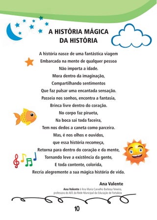 10
A HISTÓRIA MÁGICA
DA HISTÓRIA
A história nasce de uma fantástica viagem
Embarcada na mente de qualquer pessoa
Não importa a idade.
Mora dentro da imaginação,
Compartilhando sentimentos
Que faz pulsar uma encantada sensação.
Passeia nos sonhos, encontra a fantasia,
Brinca livre dentro do coração.
No corpo faz pirueta,
Na boca sai toda faceira,
Tem nos dedos a caneta como parceira.
Mas, é nos olhos e ouvidos,
que essa história recomeça,
Retorna para dentro do coração e da mente,
Tornando leve a existência da gente,
E toda contente, colorida,
Recria alegremente a sua mágica história de vida.
Ana Valente
Ana Valente é Ana Maria Carvalho Barbosa Teixeira,
professora do AEE da Rede Municipal da Educação de Fortaleza
 