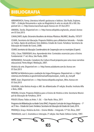103
ABRAMOVICH, Fanny. Literatura Infantil: gostosuras e bobices. São Paulo, Scipione,
1997 – (Coleção Pensamento e ação no Magistério) A arte no século XX e XXI. Dis-
ponível em <> http://www.macvirtual.usp.br Acesso em: 07.Out.2013
AMARAL,Tarsila. Disponível em <> http://www.wikipédia.org/tarsila_amaral.Acesso
em 07.Out.2013
CAVALCANTI,Ayala. Dicionário Brasileiro deArtistas Plásticos. INL/MEC, Brasília, 1973/77
CEARÁ, Secretaria da Educação. Proposta Didática para alfabetizar letrando. – Fortale-
za: Seduc.Apoio do professor, livro didático. Estado do Ceará. Fortaleza: Secretaria da
Educação do Estado do Ceará, 2008.
CEARÁ,Secretaria da Educação.Coordenadoria de Cooperação com os municípios (Copem).
COLL, César;TEBEROSKY,Ana.Aprendendo Arte: Conteúdos essenciais para o Ensino
Fundamental. 1ª ed. Ática, São Paulo, 2004.
HERNANDEZ, Fernando. Catadores Da Cultura Visual proposta para uma nova narrativa
educacional. Porto Alegre: Mediação, 2007.
História da arte. Disponível em <> http://www.auladearte.com.br.Acesso em
07.Out.2013
MATRIZ de Referência para a avaliação da Língua Portuguesa. Disponível em <> http://
sistemas.sme.fortaleza.ce.gov.br/sistemas/saef/arquivos/paic_matriz_lp_mat.pdf
MIRÓ, Joan. Disponível em <> http://www.wikipedia.org/Joan_Miro.Acesso em
07.Out.2013
OLIVEIRA, João Batista Araújo e.ABC do alfabetizador. 8ª edição. Brasília: Instituto Alfa
e Beto, 2008.
PEREIRA, Ernane. Proposta Didática para o Ensino de História e Arte. Secretaria Munici-
pal da Educação de Fortaleza, 2014
POUGY, Eliana.Todas as Artes. 1. Ed. – São Paulo: Ática, 2011
Programa deAlfabetização na Idade Certa (PAIC).Proposta Curricular de Língua Portuguesa - 1º
ao 5ºAno – Estado do Ceará.Fortaleza:Secretaria da Educação do Estado do Ceará,2014.
PROENÇA, Graça. História da Arte – Ensino Médio – Integrado. 17ª Ed. Ática, 2007
TRAVAGLIA, Luiz C. Gramática e interação. 3º edição. São Paulo: Editora Cortez, 1997.
BIBLIOGRAFIA
 