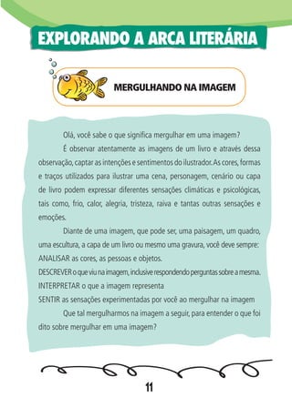 11
EXPLORANDO A ARCA LITERÁRIA
	 Olá, você sabe o que significa mergulhar em uma imagem?
	 É observar atentamente as imagens de um livro e através dessa
observação,captar as intenções e sentimentos do ilustrador.As cores,formas
e traços utilizados para ilustrar uma cena, personagem, cenário ou capa
de livro podem expressar diferentes sensações climáticas e psicológicas,
tais como, frio, calor, alegria, tristeza, raiva e tantas outras sensações e
emoções.
	 Diante de uma imagem, que pode ser, uma paisagem, um quadro,
uma escultura, a capa de um livro ou mesmo uma gravura, você deve sempre:
ANALISAR as cores, as pessoas e objetos.
DESCREVERoqueviunaimagem,inclusiverespondendoperguntassobreamesma.
INTERPRETAR o que a imagem representa
SENTIR as sensações experimentadas por você ao mergulhar na imagem
	 Que tal mergulharmos na imagem a seguir, para entender o que foi
dito sobre mergulhar em uma imagem?
MERGULHANDO NA IMAGEM
 