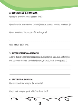 13
2. DESCREVENDO A IMAGEM:
Que cores predominam na capa do livro?
3. INTERPRETANDO A IMAGEM
A partir da expressão facial das pessoas que ilustram a capa, que sentimentos
elas demonstram estar sentindo? (alegria, tristeza, raiva, preocupação...)
4. SENTINDO A IMAGEM
Que sentimentos a imagem lhe transmite?
Que elementos aparecem no cenário (pessoas, objetos, animais, natureza...)?
Qual o título desse livro?
Como você imagina que é a história desse livro?
Quem escreveu o livro e quem fez as imagens?
 