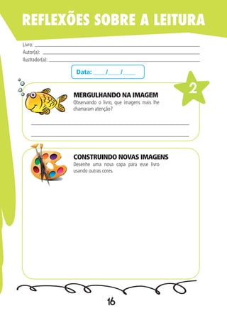 16
Data: ____/____/____
Observando o livro, que imagens mais lhe
chamaram atenção?
Desenhe uma nova capa para esse livro
usando outras cores.
Livro:
Autor(a):
Ilustrador(a):
2
REFLEXÕES SOBRE A LEITURA
MERGULHANDO NA IMAGEM
CONSTRUINDO NOVAS IMAGENS
 