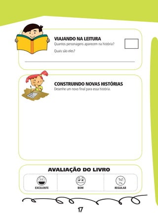 17
Quantos personagens aparecem na história?
Desenhe um novo final para essa história.
Quais são eles?
EXCELENTE BOM REGULAR
AVALIAÇÃO DO LIVRO
VIAJANDO NA LEITURA
CONSTRUINDO NOVAS HISTÓRIAS
 