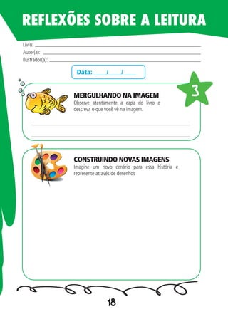 18
Data: ____/____/____
Observe atentamente a capa do livro e
descreva o que você vê na imagem.
Imagine um novo cenário para essa história e
represente através de desenhos
Livro:
Autor(a):
Ilustrador(a):
33
REFLEXÕES SOBRE A LEITURA
MERGULHANDO NA IMAGEM
CONSTRUINDO NOVAS IMAGENS
 