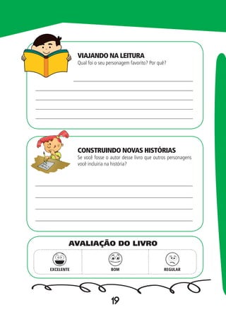 19
Qual foi o seu personagem favorito? Por quê?
Se você fosse o autor desse livro que outros personagens
você incluiria na história?
EXCELENTE BOM REGULAR
AVALIAÇÃO DO LIVRO
VIAJANDO NA LEITURA
CONSTRUINDO NOVAS HISTÓRIAS
 