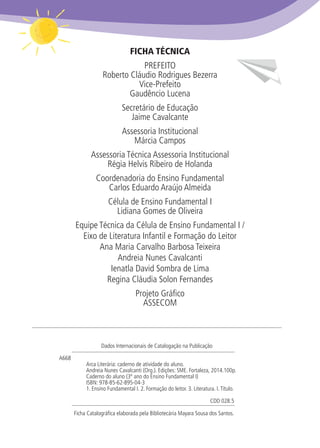 FICHA TÉCNICA
PREFEITO
Roberto Cláudio Rodrigues Bezerra
Vice-Prefeito
Gaudêncio Lucena
Secretário de Educação
Jaime Cavalcante
Assessoria Institucional
Márcia Campos
Assessoria Técnica Assessoria Institucional
Régia Helvis Ribeiro de Holanda
Coordenadoria do Ensino Fundamental
Carlos Eduardo Araújo Almeida
Célula de Ensino Fundamental I
Lidiana Gomes de Oliveira
Equipe Técnica da Célula de Ensino Fundamental I /
Eixo de Literatura Infantil e Formação do Leitor
Ana Maria Carvalho Barbosa Teixeira
Andreia Nunes Cavalcanti
Ienatla David Sombra de Lima
Regina Cláudia Solon Fernandes
Projeto Gráfico
ASSECOM
Dados Internacionais de Catalogação na Publicação
	A668	
		 Arca Literária: caderno de atividade do aluno.
		 Andreia Nunes Cavalcanti (Org.). Edições: SME. Fortaleza, 2014.100p.
		 Caderno do aluno (3º ano do Ensino Fundamental I)
		ISBN: 978-85-62-895-04-3
		 1. Ensino Fundamental I. 2. Formação do leitor. 3. Literatura. I.Título.
		 				 CDD 028.5
Ficha Catalográfica elaborada pela Bibliotecária Mayara Sousa dos Santos.
 