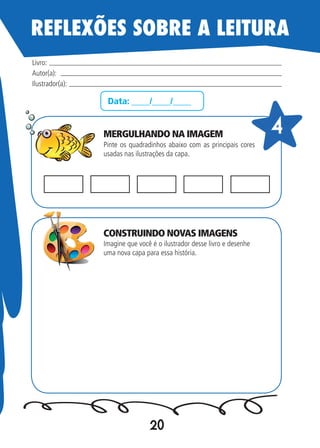 20
Data: ____/____/____
Pinte os quadradinhos abaixo com as principais cores
usadas nas ilustrações da capa.
Imagine que você é o ilustrador desse livro e desenhe
uma nova capa para essa história.
Livro:
Autor(a):
Ilustrador(a):
44
REFLEXÕES SOBRE A LEITURA
MERGULHANDO NA IMAGEM
CONSTRUINDO NOVAS IMAGENS
 
