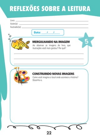 22
Data: ____/____/____
Ao observar as imagens do livro, que
ilustrações você mais gostou? Por quê?
Como você imagina o local onde acontece a história?
Desenho-o.
Livro:
Autor(a):
Ilustrador(a):
5
REFLEXÕES SOBRE A LEITURA
MERGULHANDO NA IMAGEM
CONSTRUINDO NOVAS IMAGENS
 