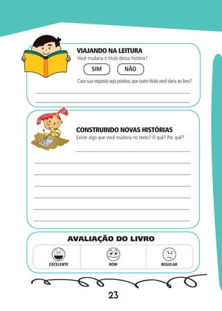 23
Você mudaria o título dessa história?
Existe algo que você mudaria no texto? O quê? Por quê?
SIM NÃO
Caso sua resposta seja positiva,que outro título você daria ao livro?
EXCELENTE BOM REGULAR
AVALIAÇÃO DO LIVRO
VIAJANDO NA LEITURA
CONSTRUINDO NOVAS HISTÓRIAS
 