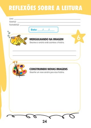 24
Data: ____/____/____
Descreva o cenário onde acontece a história.
Desenhe um novo cenário para essa história.
Livro:
Autor(a):
Ilustrador(a):
6
REFLEXÕES SOBRE A LEITURA
MERGULHANDO NA IMAGEM
CONSTRUINDO NOVAS IMAGENS
 